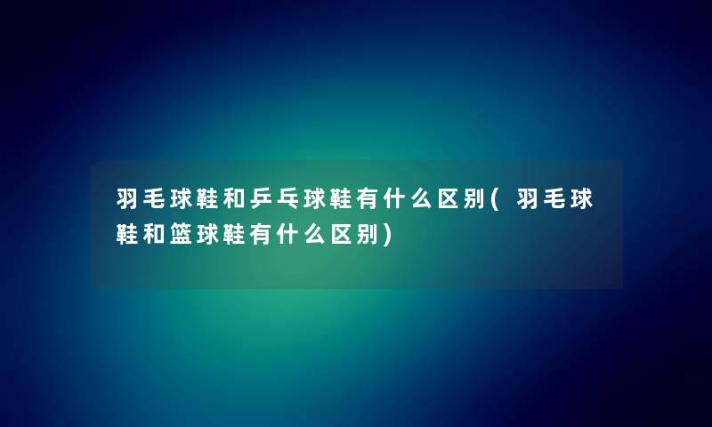 羽毛球鞋和乒乓球鞋有什么区别(羽毛球鞋和篮球鞋有什么区别)