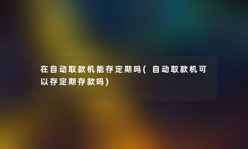 在自动取款机能存定期吗(自动取款机可以存定期存款吗)