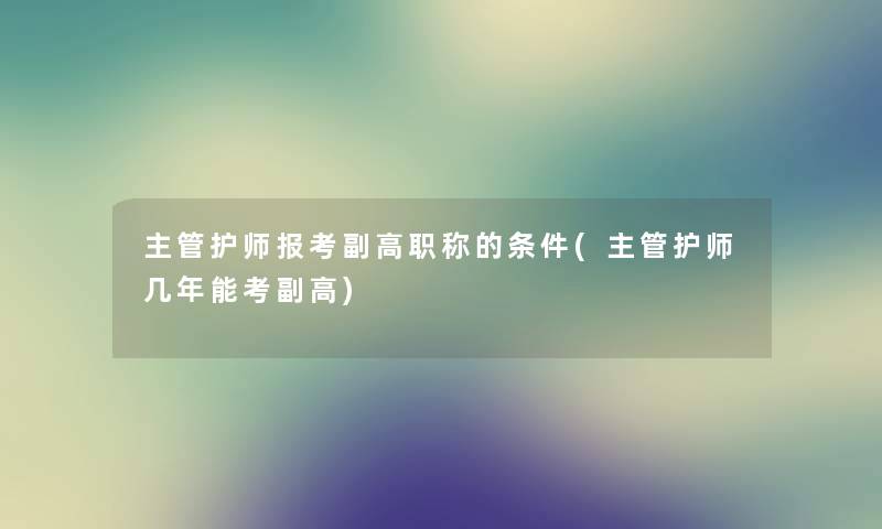 主管护师报考副高职称的条件(主管护师几年能考副高)