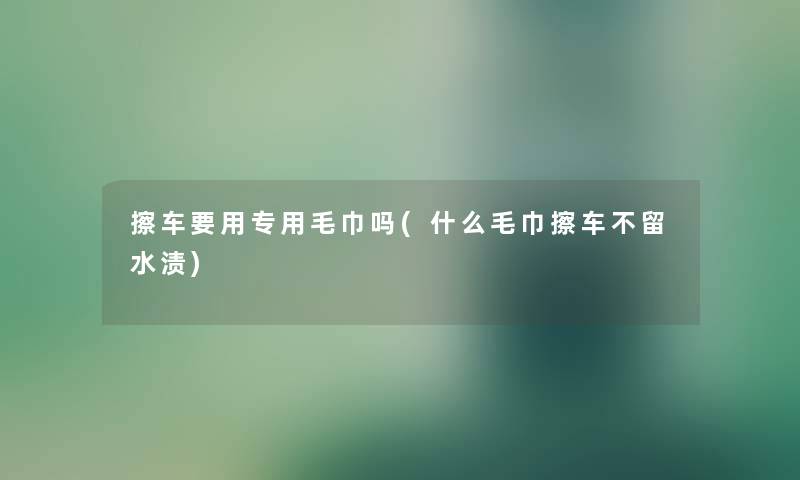 擦车要用专用毛巾吗(什么毛巾擦车不留水渍)