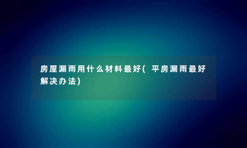 房屋漏雨用什么材料好(平房漏雨好解决办法)