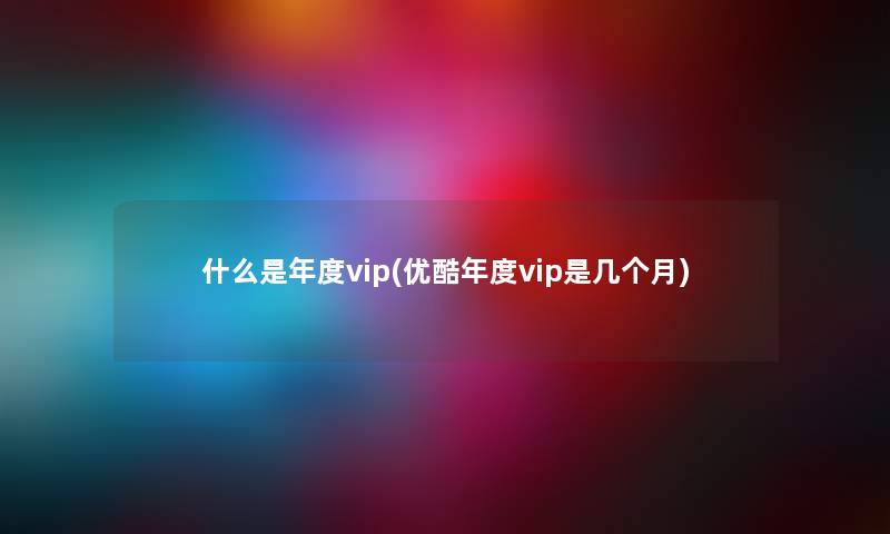 什么是年度vip(优酷年度vip是几个月)