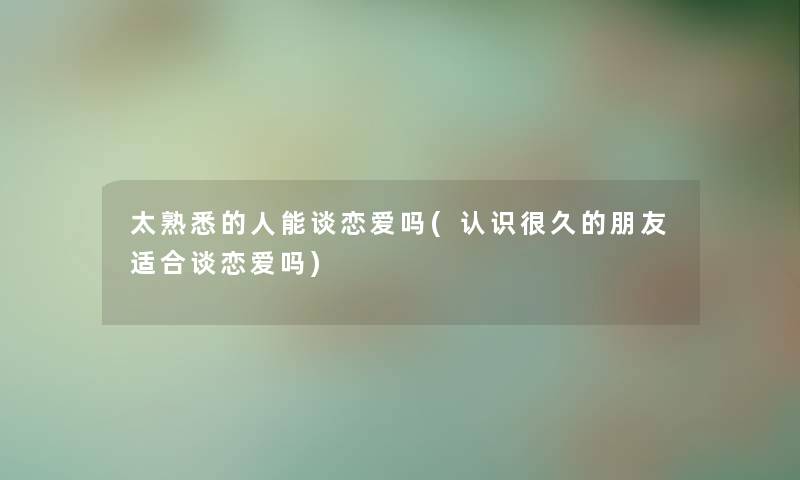 太熟悉的人能谈恋爱吗(认识很久的朋友适合谈恋爱吗)