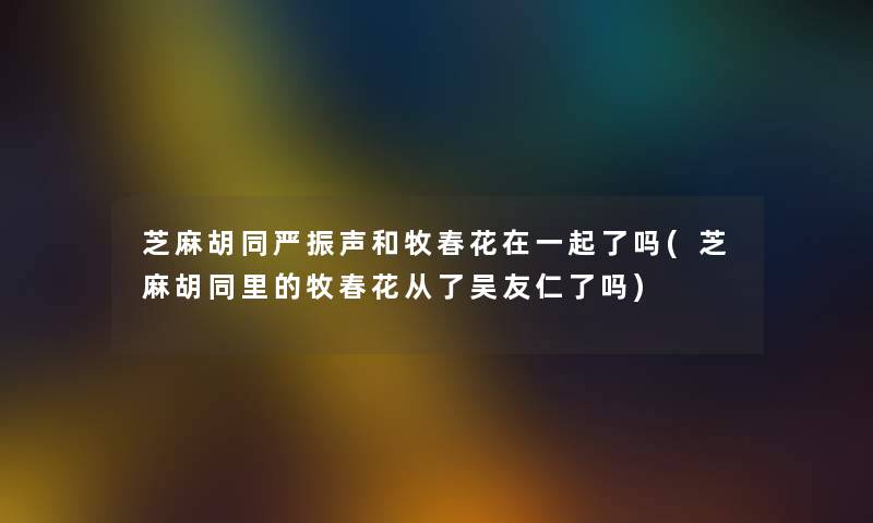 芝麻胡同严振声和牧春花在一起了吗(芝麻胡同里的牧春花从了吴友仁了吗)