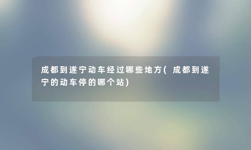 成都到遂宁动车经过哪些地方(成都到遂宁的动车停的哪个站)