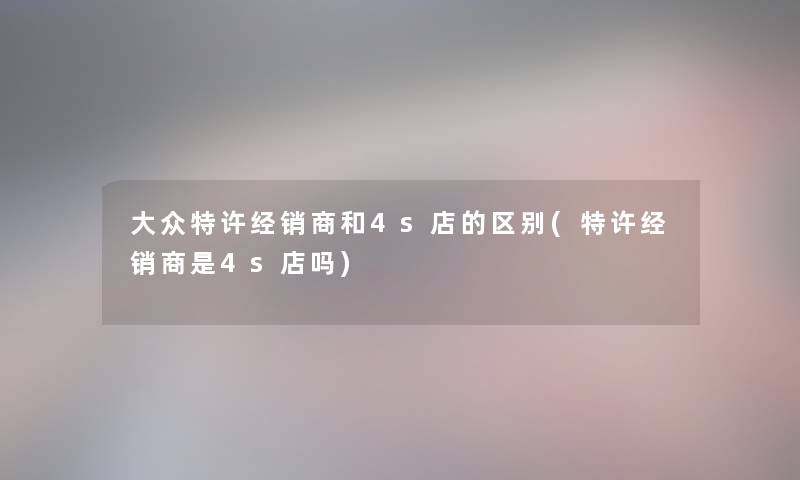 大众特许经销商和4s店的区别(特许经销商是4s店吗)