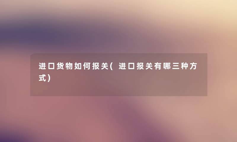 进口货物如何报关(进口报关有哪三种方式)