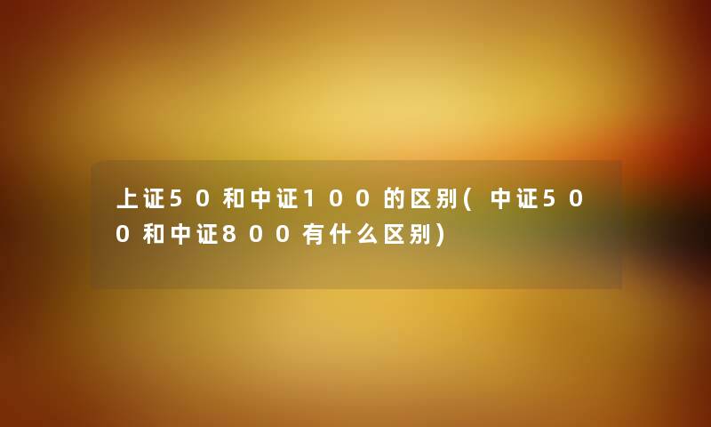 上证50和中证100的区别(中证500和中证800有什么区别)