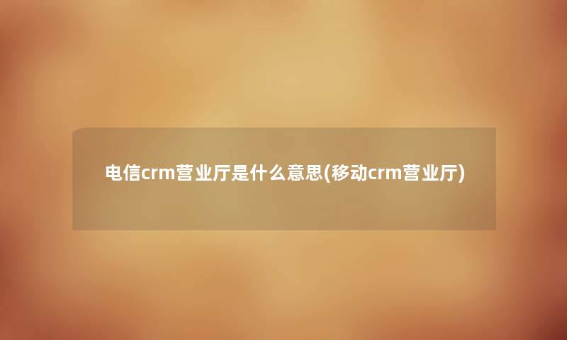 电信crm营业厅是什么意思(移动crm营业厅)