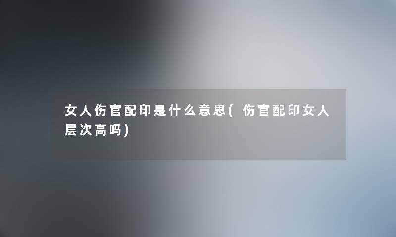 女人伤官配印是什么意思(伤官配印女人层次高吗)