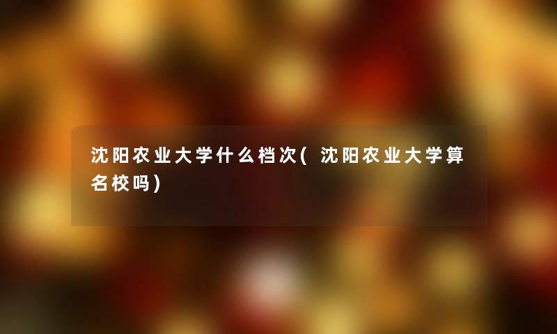 沈阳农业大学什么档次(沈阳农业大学算名校吗)