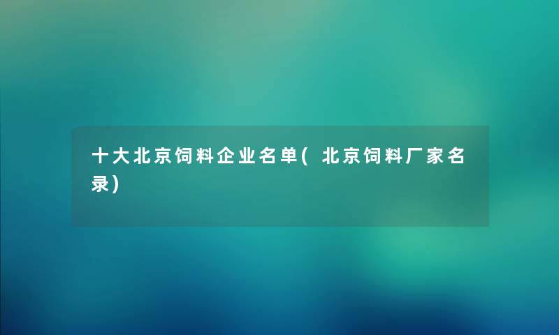 一些北京饲料企业名单(北京饲料厂家名录)