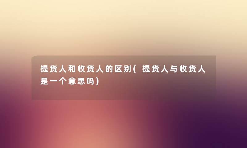 提货人和收货人的区别(提货人与收货人是一个意思吗)