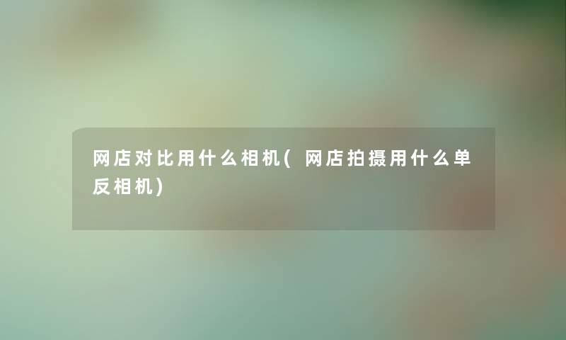 网店对比用什么相机(网店拍摄用什么单反相机)