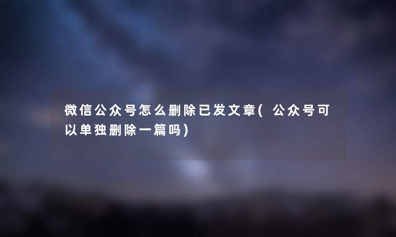 微信公众号怎么删除已发文章(公众号可以单独删除一篇吗)