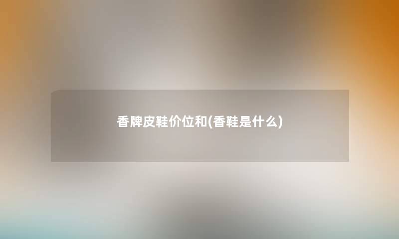 香牌皮鞋价位和(香鞋是什么)