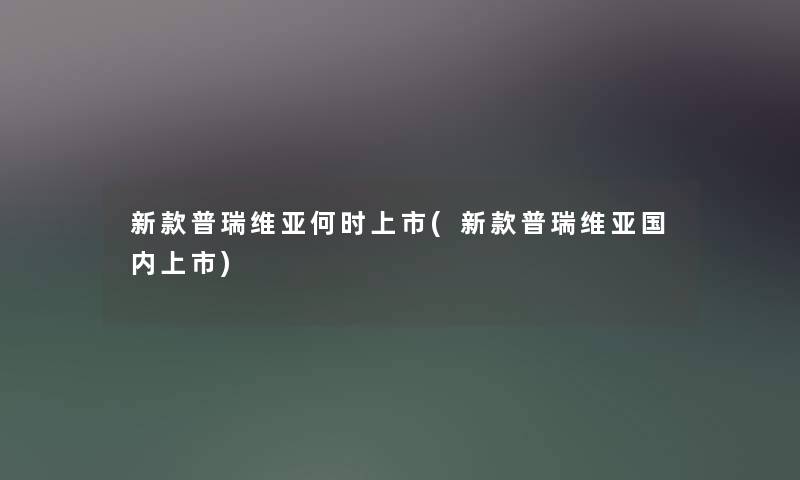 新款普瑞维亚何时上市(新款普瑞维亚国内上市)