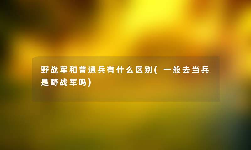 野战军和普通兵有什么区别(一般去当兵是野战军吗)