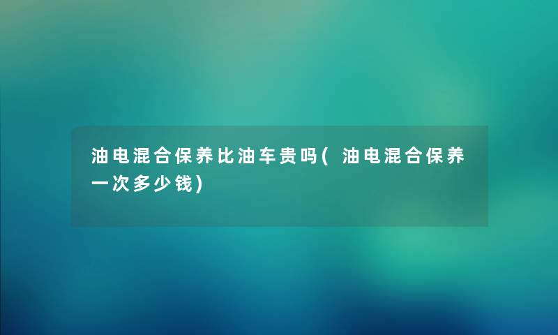 油电混合保养比油车贵吗(油电混合保养一次多少钱)