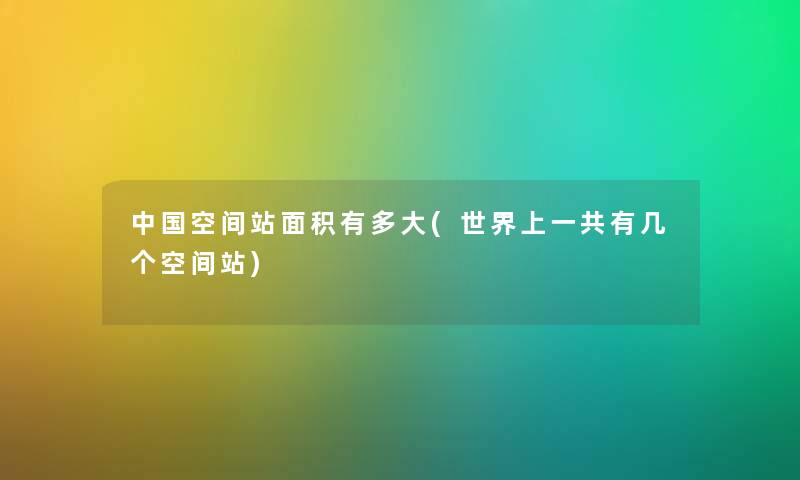 中国空间站面积有多大(世界上一共有几个空间站)