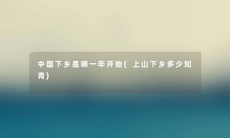 中国下乡是哪一年开始(上山下乡多少知青)