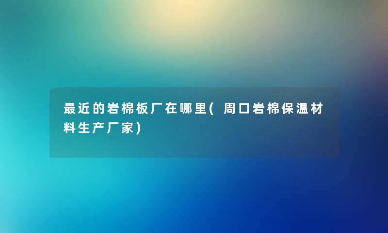 近的岩棉板厂在哪里(周口岩棉保温材料生产厂家)