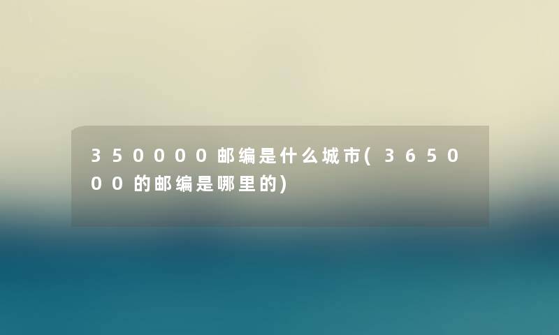 350000邮编是什么城市(365000的邮编是哪里的)