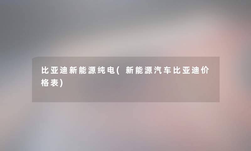 比亚迪新能源纯电(新能源汽车比亚迪价格表)