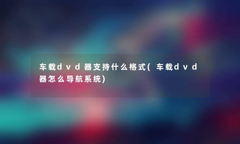 车载dvd器支持什么格式(车载dvd器怎么导航系统)