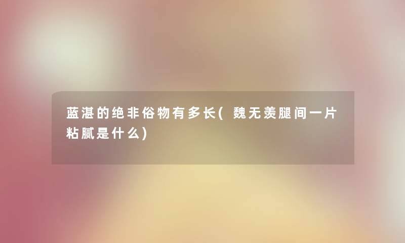 蓝湛的绝非俗物有多长(魏无羡腿间一片粘腻是什么)