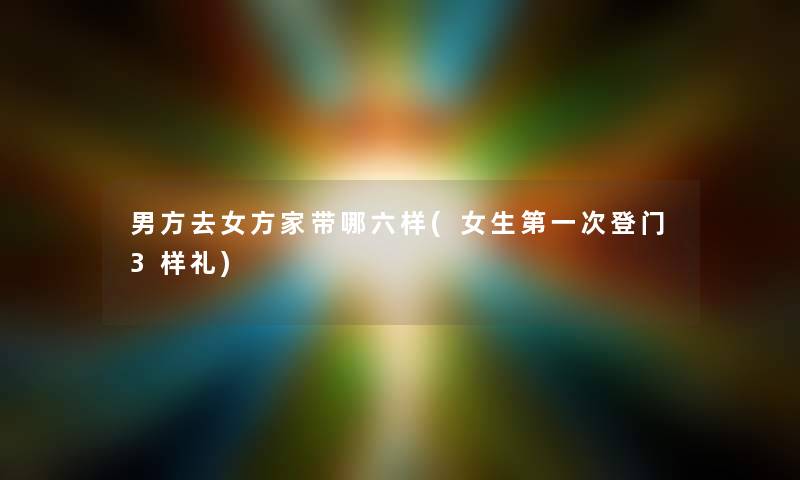 男方去女方家带哪六样(女生第一次登门3样礼)