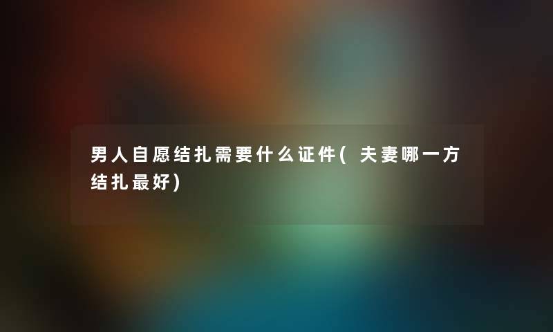 男人自愿结扎需要什么证件(夫妻哪一方结扎好)