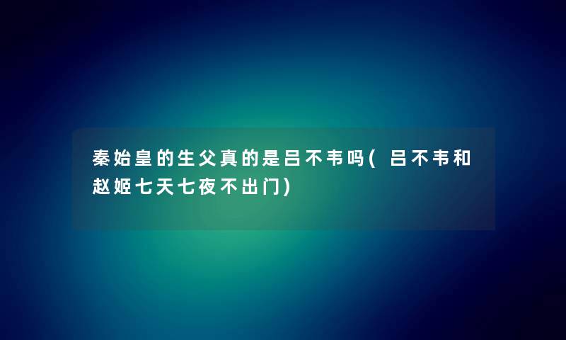 秦始皇的生父真的是吕不韦吗(吕不韦和赵姬七天七夜不出门)