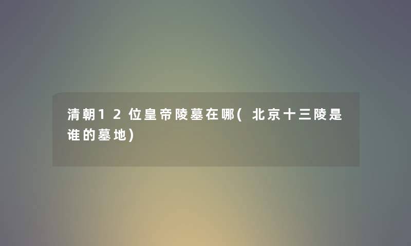 清朝12位皇帝陵墓在哪(北京十三陵是谁的墓地)