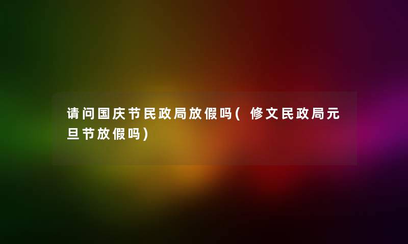 请问国庆节民政局放假吗(修文民政局元旦节放假吗)