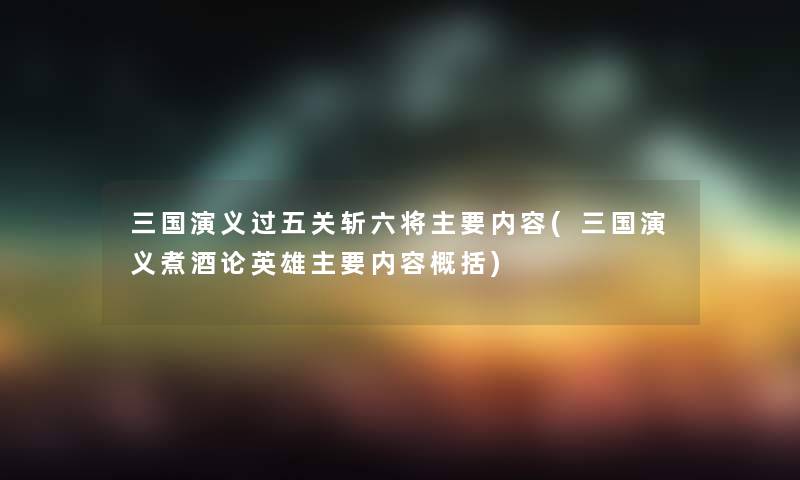 三国演义过五关斩六将主要内容(三国演义煮酒论英雄主要内容概括)