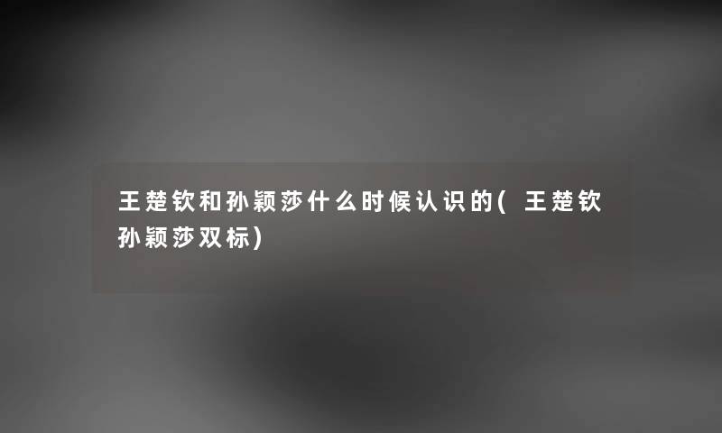 王楚钦和孙颖莎什么时候认识的(王楚钦孙颖莎双标)