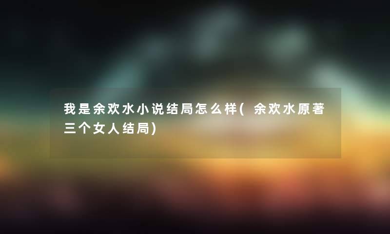 我是余欢水小说结局怎么样(余欢水原著三个女人结局)