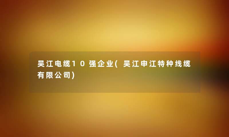 吴江电缆10强企业(吴江申江特种线缆有限公司)