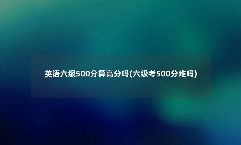 英语六级500分算高分吗(六级考500分难吗)