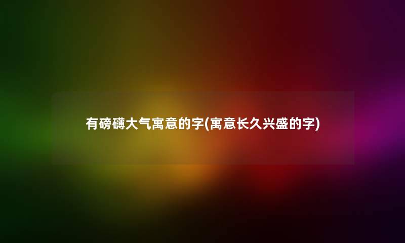 有磅礴大气寓意的字(寓意长久兴盛的字)