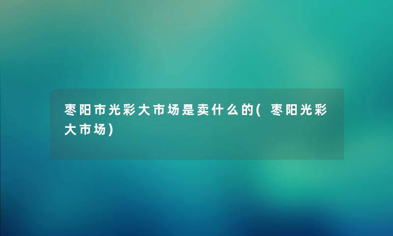 枣阳市光彩大市场是卖什么的(枣阳光彩大市场)