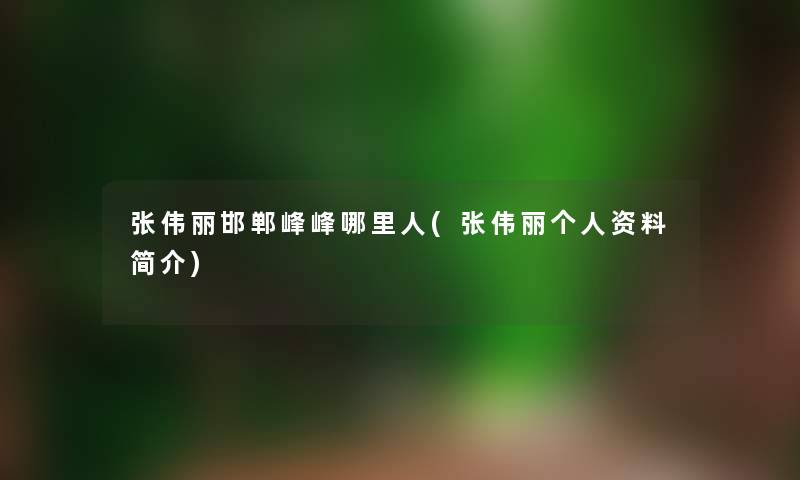 张伟丽邯郸峰峰哪里人(张伟丽个人资料简介)