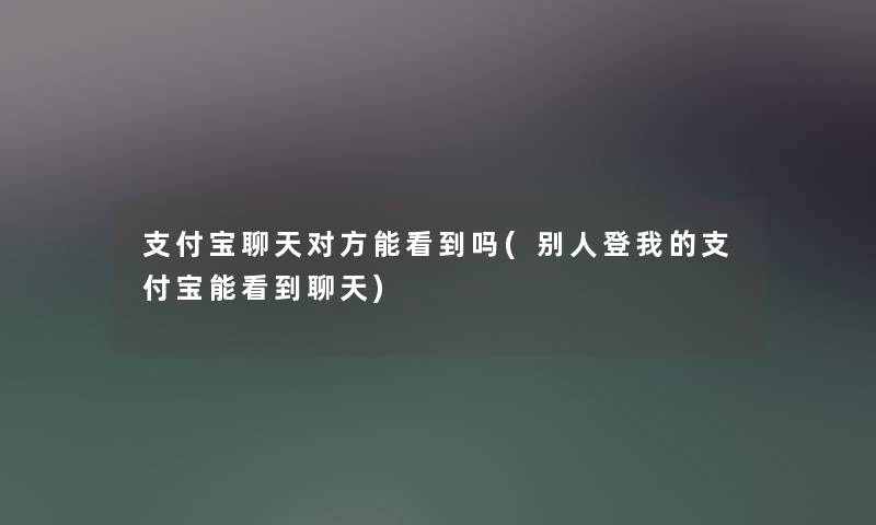 支付宝聊天对方能看到吗(别人登我的支付宝能看到聊天)