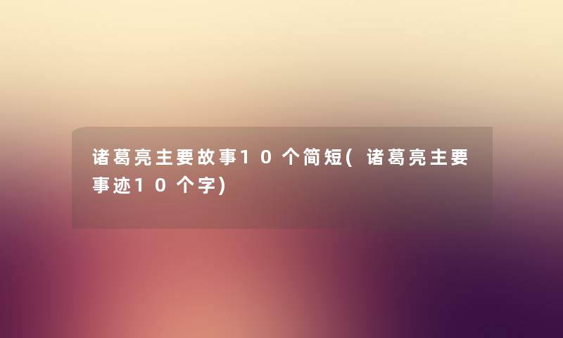 诸葛亮主要故事10个简短(诸葛亮主要事迹10个字)