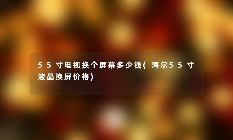 55寸电视换个屏幕多少钱(海尔55寸液晶换屏价格)