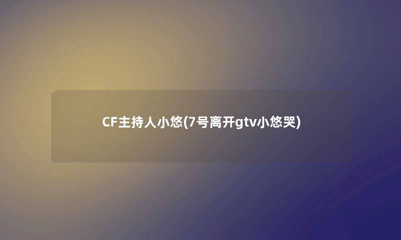 CF主持人小悠(7号离开gtv小悠哭)