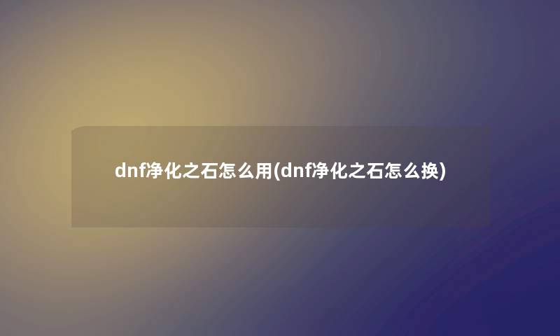 dnf净化之石怎么用(dnf净化之石怎么换)