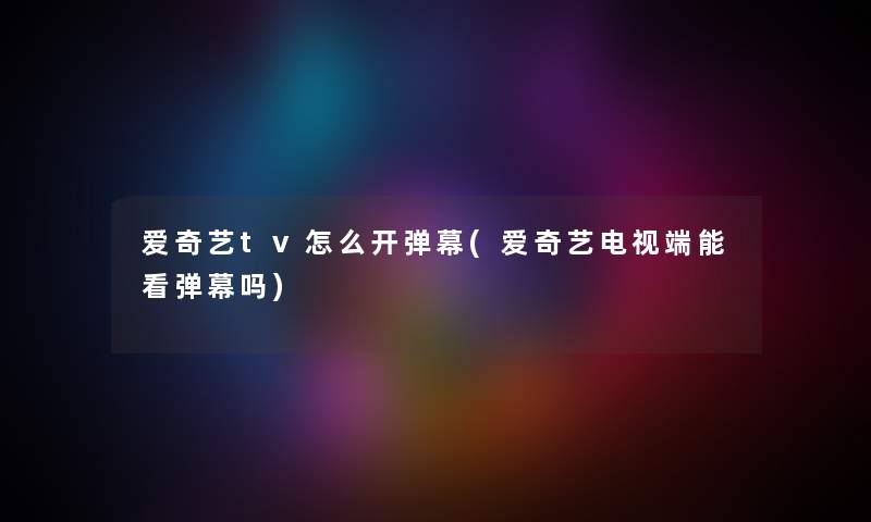 爱奇艺tv怎么开弹幕(爱奇艺电视端能看弹幕吗)