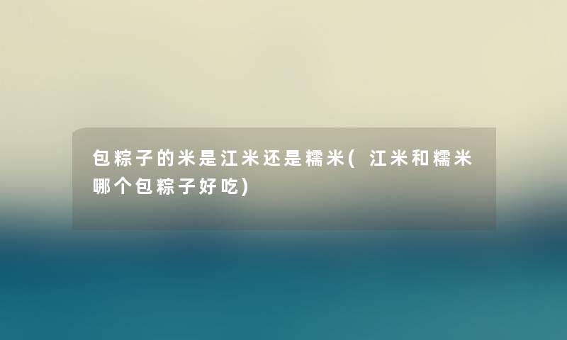 包粽子的米是江米还是糯米(江米和糯米哪个包粽子好吃)